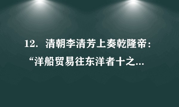 12．清朝李清芳上奏乾隆帝：“洋船贸易往东洋者十之一，往南洋者十之九，凡江浙闽广四省海关税银多出于此，一加禁遏，则四省海关税额必至亏缺，每年统计不下数十万，其有损于国帑（府库里的钱财）”这反映出（　　）A．乾隆放弃重农抑商政策   B．江浙闽广四省财政闲难C．东南沿海倭寇日益猖獗   D．闭关锁国政策受到质疑