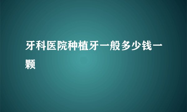 牙科医院种植牙一般多少钱一颗