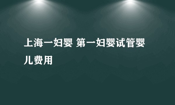 上海一妇婴 第一妇婴试管婴儿费用