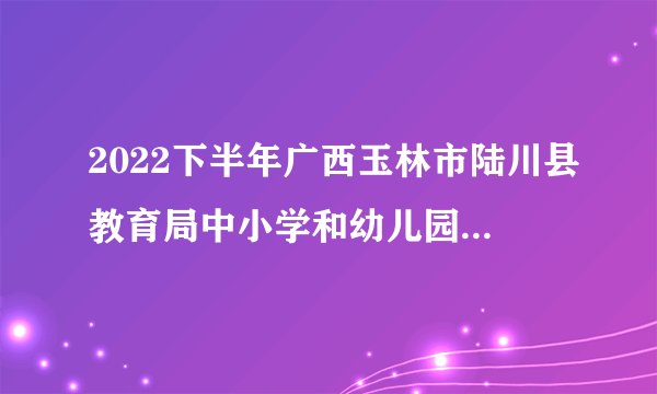 2022下半年广西玉林市陆川县教育局中小学和幼儿园教师资格认定工作的通知