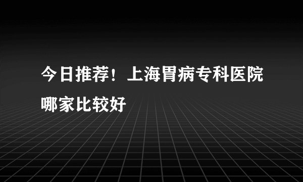 今日推荐！上海胃病专科医院哪家比较好