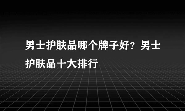男士护肤品哪个牌子好?男士护肤品十大排行