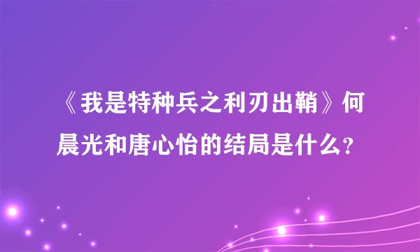 《我是特种兵之利刃出鞘》何晨光和唐心怡的结局是什么?