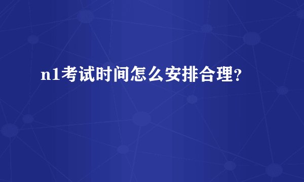 n1考试时间怎么安排合理？