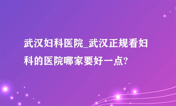 武汉妇科医院_武汉正规看妇科的医院哪家要好一点?