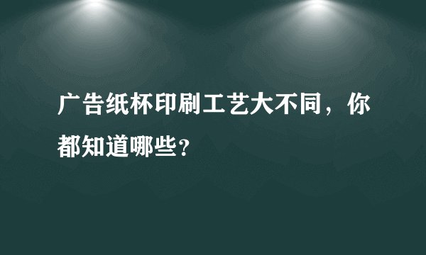 广告纸杯印刷工艺大不同,你都知道哪些?