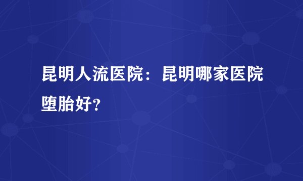 昆明人流医院:昆明哪家医院堕胎好?