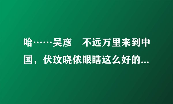 哈……吴彦堃不远万里来到中国,伏玟晓侬眼瞎这么好的男人不选,偏偏选个北大戆度!