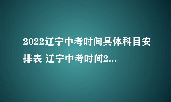 2022辽宁中考时间具体科目安排表 辽宁中考时间2022具体时间
