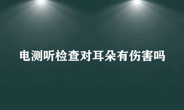 电测听检查对耳朵有伤害吗