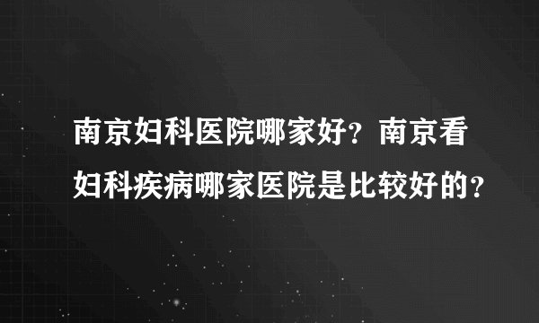 南京妇科医院哪家好？南京看妇科疾病哪家医院是比较好的？