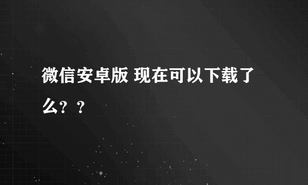 微信安卓版 现在可以下载了么？？