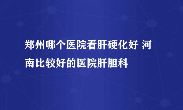 郑州哪个医院看肝硬化好 河南比较好的医院肝胆科