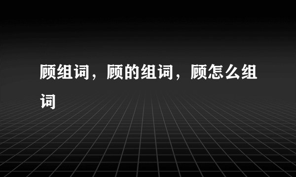 顾组词,顾的组词,顾怎么组词