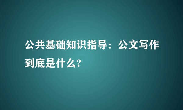 公共基础知识指导:公文写作到底是什么?