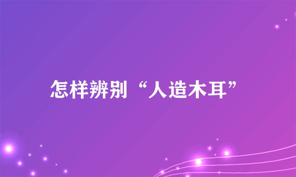 怎样辨别“人造木耳”