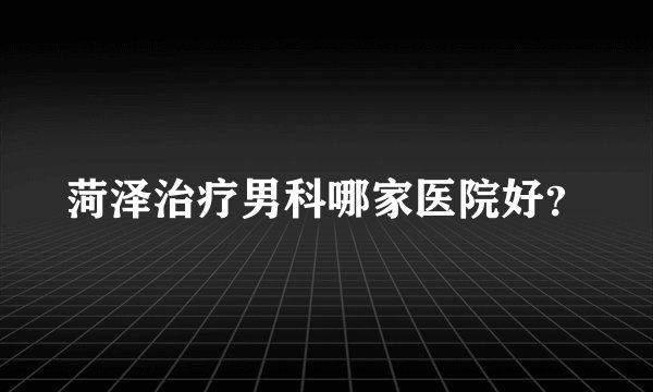 菏泽治疗男科哪家医院好?