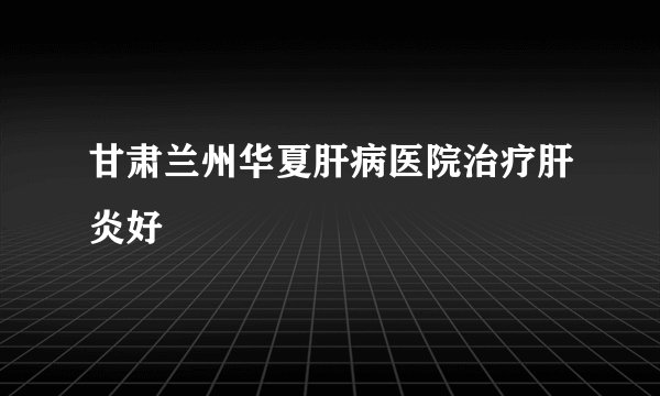 甘肃兰州华夏肝病医院治疗肝炎好