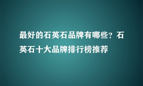 最好的石英石品牌有哪些?石英石十大品牌排行榜推荐