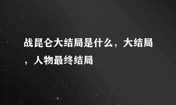 战昆仑大结局是什么，大结局，人物最终结局
