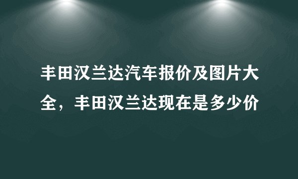 丰田汉兰达汽车报价及图片大全，丰田汉兰达现在是多少价