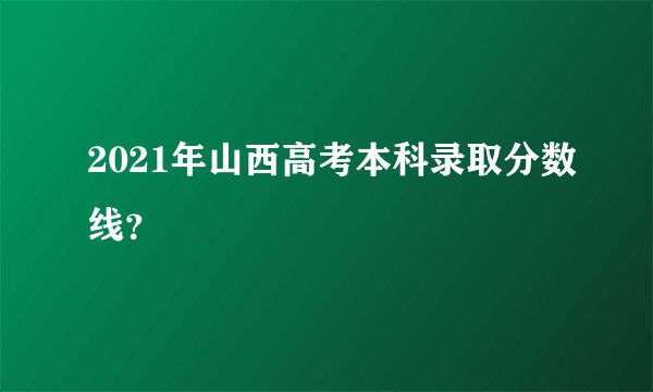 2021年山西高考本科录取分数线？
