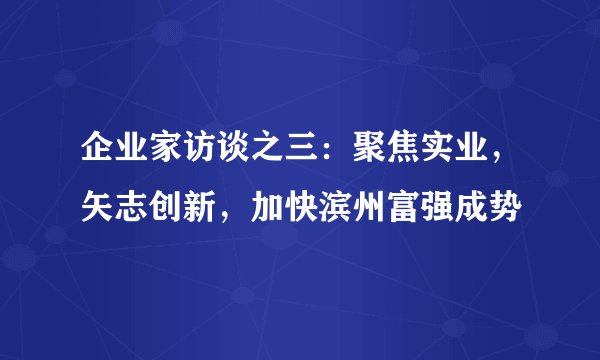 企业家访谈之三:聚焦实业,矢志创新,加快滨州富强成势