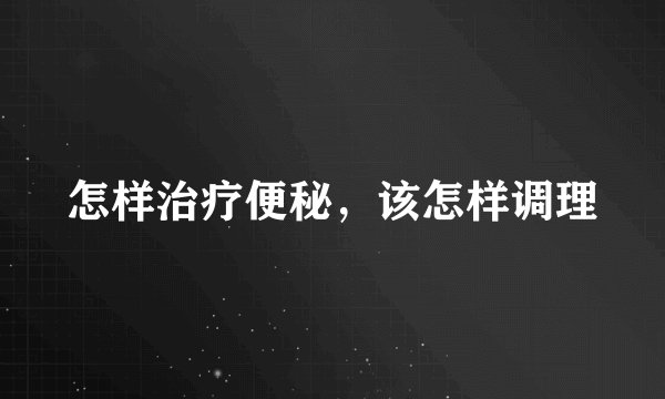 怎样治疗便秘，该怎样调理