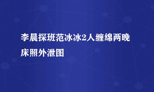 李晨探班范冰冰2人缠绵两晚床照外泄图
