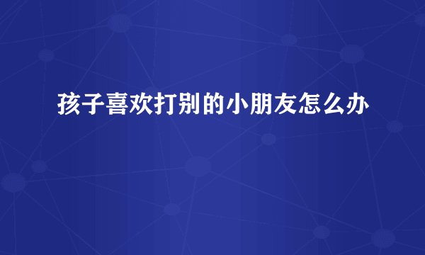 孩子喜欢打别的小朋友怎么办