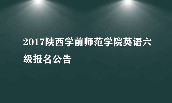 2017陕西学前师范学院英语六级报名公告