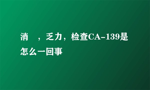 消廋，乏力，检查CA-139是怎么一回事
