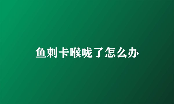鱼刺卡喉咙了怎么办