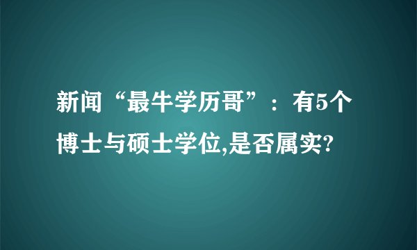 新闻“最牛学历哥”:有5个博士与硕士学位,是否属实?