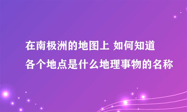 在南极洲的地图上 如何知道各个地点是什么地理事物的名称