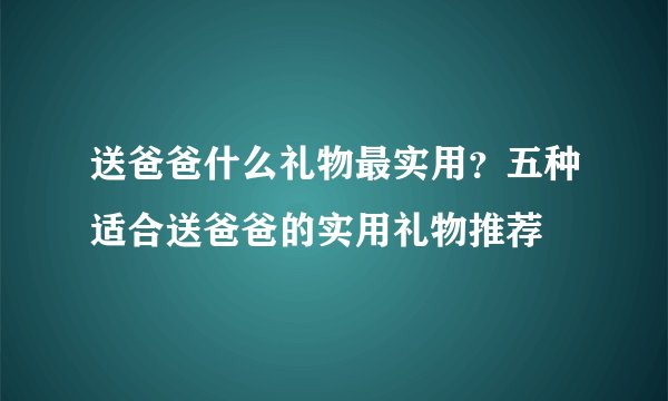 送爸爸什么礼物最实用?五种适合送爸爸的实用礼物推荐