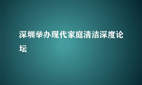 深圳举办现代家庭清洁深度论坛