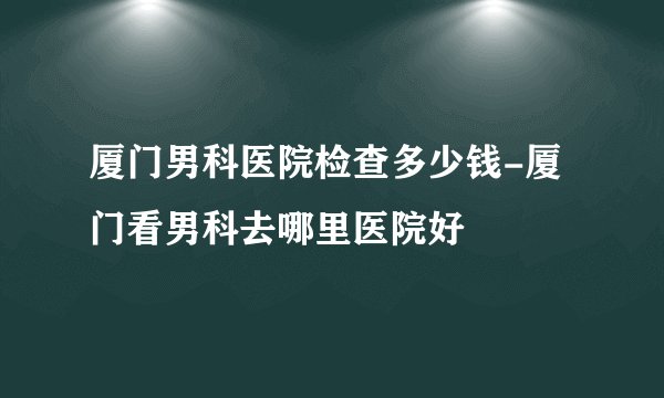 厦门男科医院检查多少钱-厦门看男科去哪里医院好