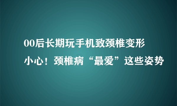 00后长期玩手机致颈椎变形 小心!颈椎病“最爱”这些姿势