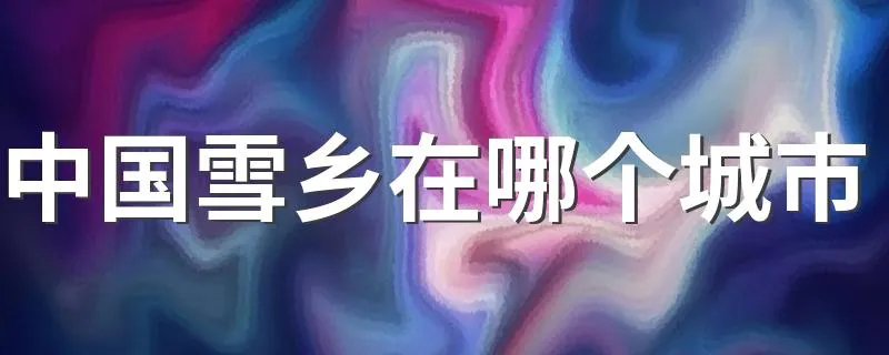中国雪乡在哪个城市 中国雪乡有什么特点呢?