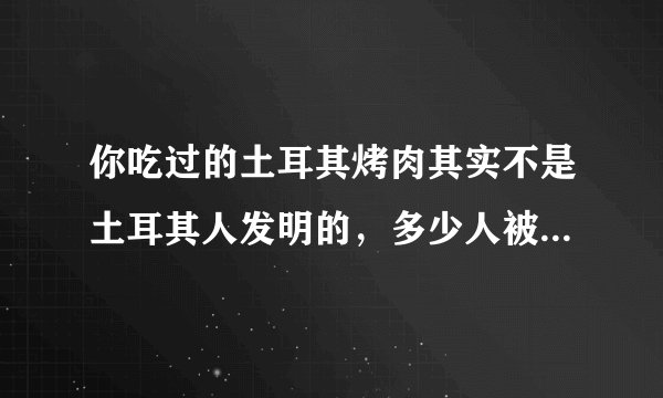你吃过的土耳其烤肉其实不是土耳其人发明的,多少人被误解了!