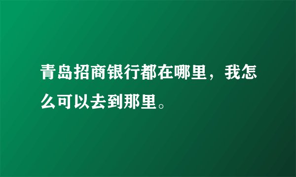 青岛招商银行都在哪里,我怎么可以去到那里。