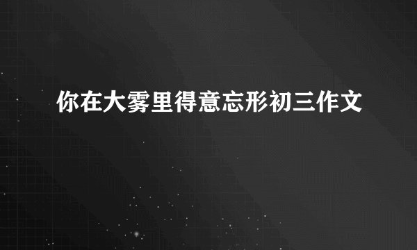 你在大雾里得意忘形初三作文
