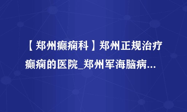 【郑州癫痫科】郑州正规治疗癫痫的医院_郑州军海脑病医院靠谱吗