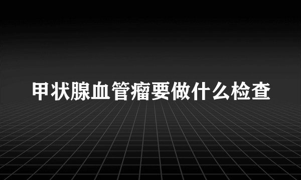 甲状腺血管瘤要做什么检查