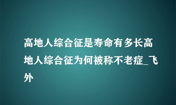 高地人综合征是寿命有多长高地人综合征为何被称不老症_飞外