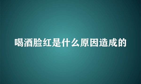 喝酒脸红是什么原因造成的