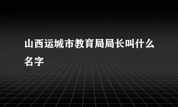山西运城市教育局局长叫什么名字