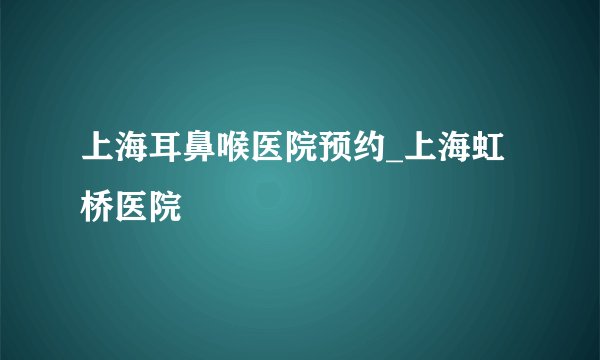 上海耳鼻喉医院预约_上海虹桥医院