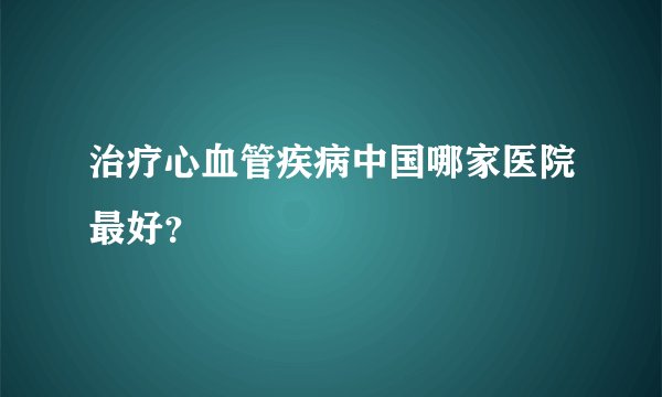 治疗心血管疾病中国哪家医院最好？